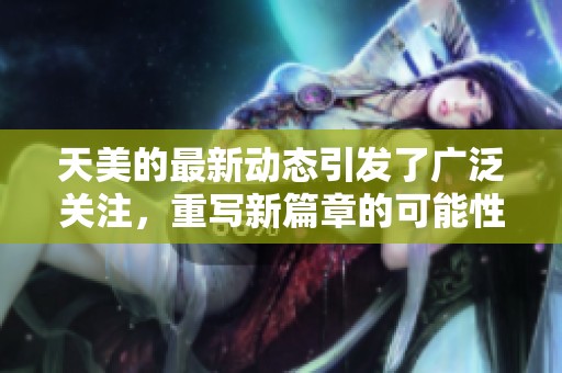 天美的最新动态引发了广泛关注，重写新篇章的可能性引人期待