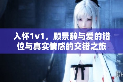 入怀1v1，顾景辞与爱的错位与真实情感的交错之旅