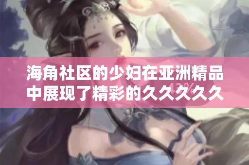 海角社区的少妇在亚洲精品中展现了精彩的****久，吸引了众多关注。