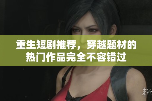 重生短剧推荐，穿越题材的热门作品完全不容错过