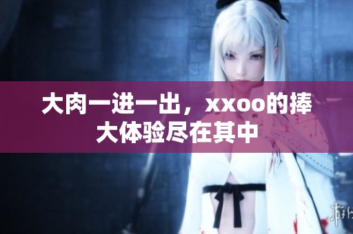 大肉一进一出，xxoo的捧大体验尽在其中