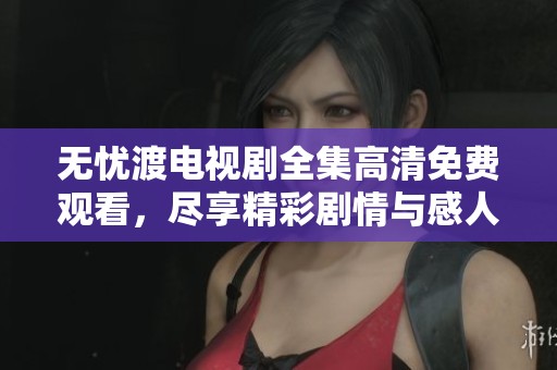 无忧渡电视剧全集高清免费观看，尽享精彩剧情与感人故事！