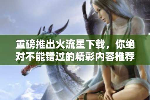 重磅推出火流星下载，你绝对不能错过的精彩内容推荐！