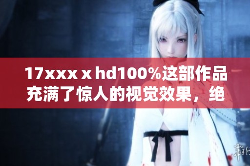 17xxxⅹhd100%这部作品充满了惊人的视觉效果，绝对值得一看