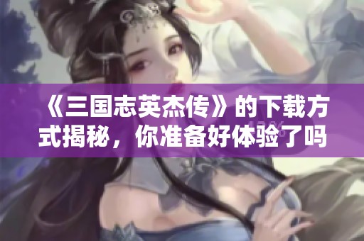 《三国志英杰传》的下载方式揭秘，你准备好体验了吗