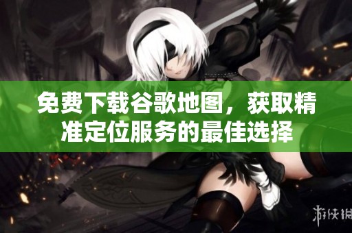 免费下载谷歌地图，获取精准定位服务的最佳选择