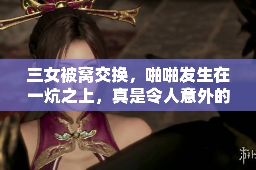 三女被窝交换，啪啪发生在一炕之上，真是令人意外的情节