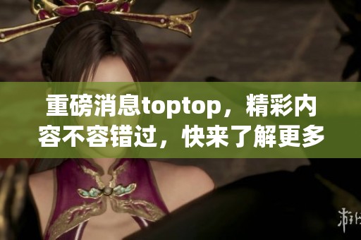 重磅消息toptop，精彩内容不容错过，快来了解更多！
