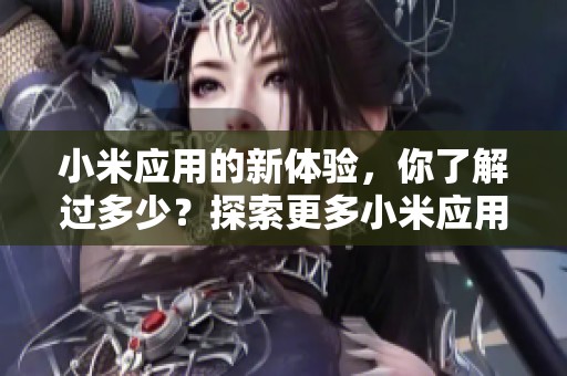 小米应用的新体验，你了解过多少？探索更多小米应用的功能与特色吧！