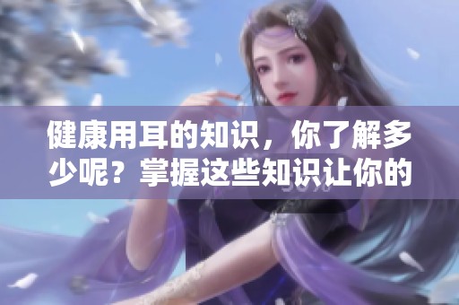 健康用耳的知识，你了解多少呢？掌握这些知识让你的耳朵更健康。