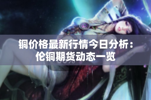 铜价格最新行情今日分析：伦铜期货动态一览