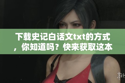 下载史记白话文txt的方式，你知道吗？快来获取这本经典文献的电子版吧！