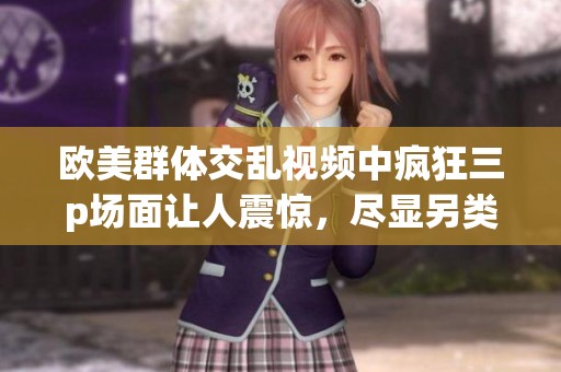 欧美群体交乱视频中疯狂三p场面让人震惊，尽显另类生活方式