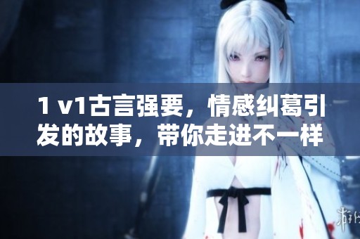 1 v1古言强要，情感纠葛引发的故事，带你走进不一样的古代风情