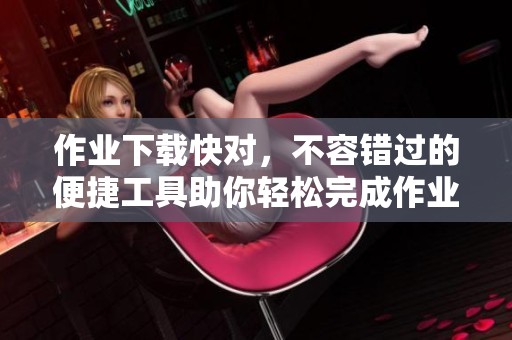 作业下载快对，不容错过的便捷工具助你轻松完成作业