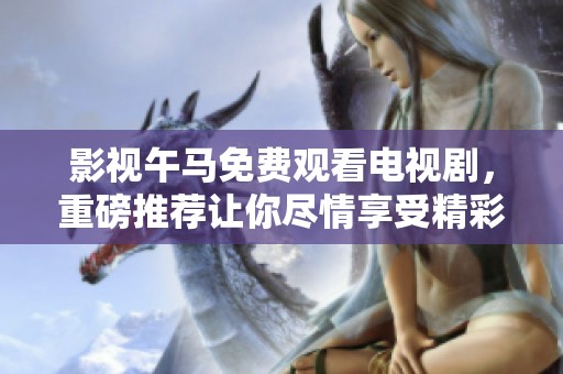 影视午马免费观看电视剧，重磅推荐让你尽情享受精彩剧情！