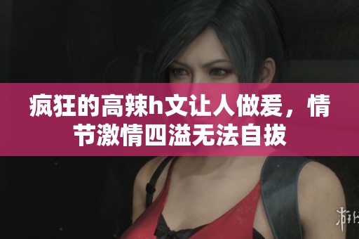 疯狂的高辣h文让人做爰，情节激情四溢无法自拔