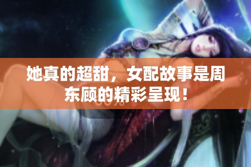 她真的超甜，女配故事是周东顾的精彩呈现！