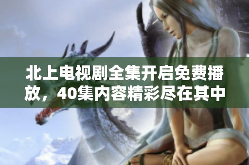北上电视剧全集开启免费播放，40集内容精彩尽在其中等你来看！