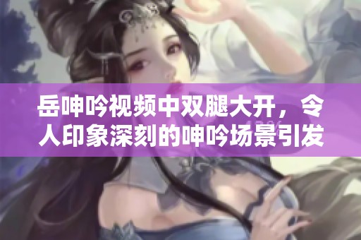 岳呻吟视频中双腿大开，令人印象深刻的呻吟场景引发热议