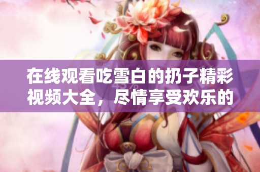 在线观看吃雪白的扔子精彩视频大全，尽情享受欢乐的雪白乐趣！