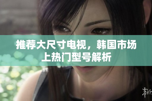 推荐大尺寸电视，韩国市场上热门型号解析