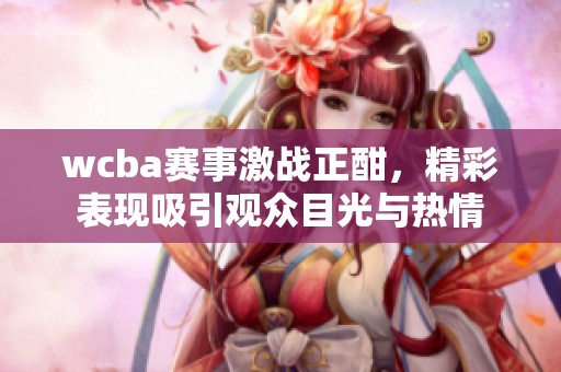 wcba赛事激战正酣，精彩表现吸引观众目光与热情