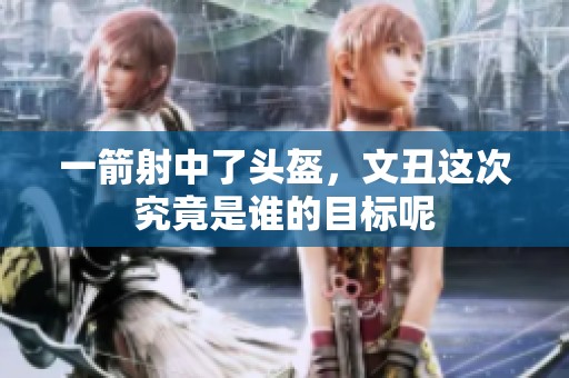 一箭射中了头盔，文丑这次究竟是谁的目标呢