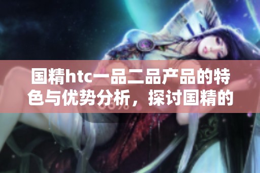 国精htc一品二品产品的特色与优势分析，探讨国精的独特魅力