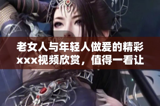 老女人与年轻人做爰的精彩xxx视频欣赏，值得一看让人惊艳不已