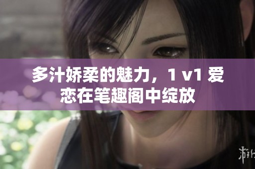多汁娇柔的魅力，1 v1 爱恋在笔趣阁中绽放