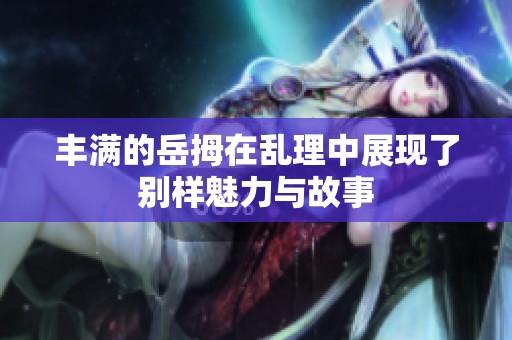 丰满的岳拇在乱理中展现了别样魅力与故事