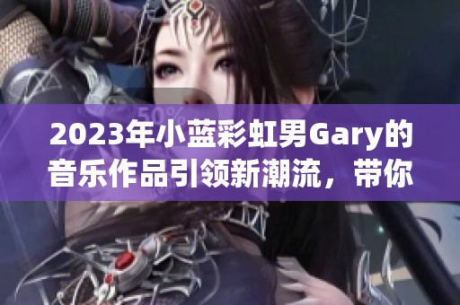 2023年小蓝彩虹男Gary的音乐作品引领新潮流，带你感受音乐的魅力