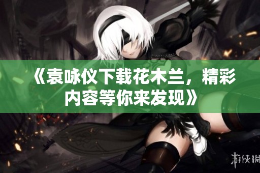 《袁咏仪下载花木兰，精彩内容等你来发现》