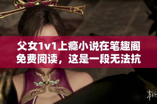 父女1v1上瘾小说在笔趣阁免费阅读，这是一段无法抗拒的情感故事