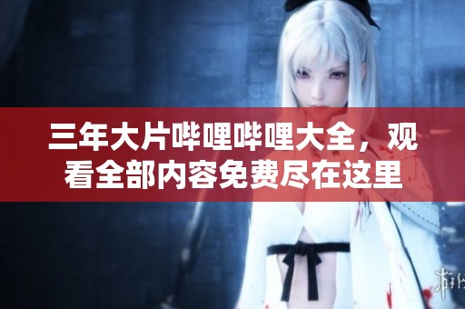 三年大片哔哩哔哩大全，观看全部内容免费尽在这里