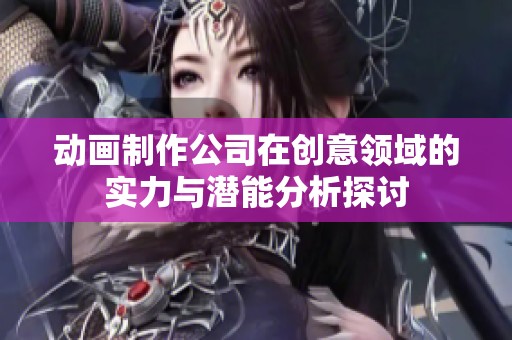 动画制作公司在创意领域的实力与潜能分析探讨