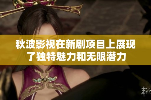 秋波影视在新剧项目上展现了独特魅力和无限潜力