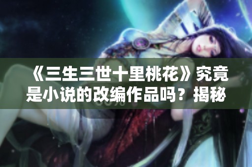 《三生三世十里桃花》究竟是小说的改编作品吗？揭秘背后的故事与来源