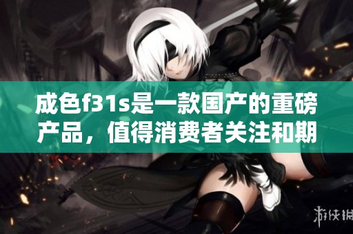 成色f31s是一款国产的重磅产品，值得消费者关注和期待！