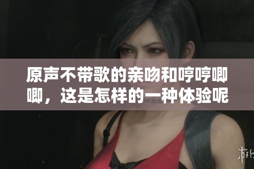 原声不带歌的亲吻和哼哼唧唧，这是怎样的一种体验呢
