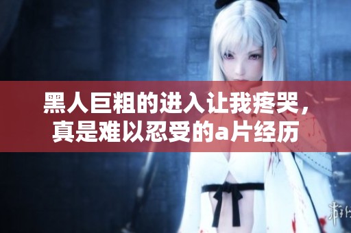 黑人巨粗的进入让我疼哭，真是难以忍受的**经历