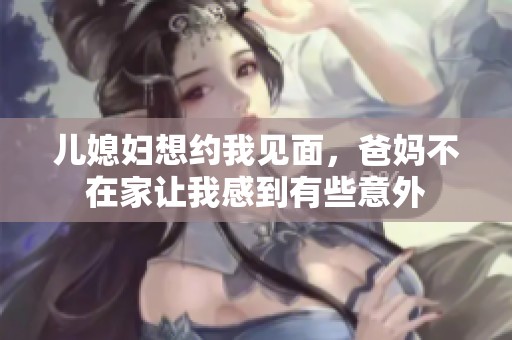 儿媳妇想约我见面，爸妈不在家让我感到有些意外