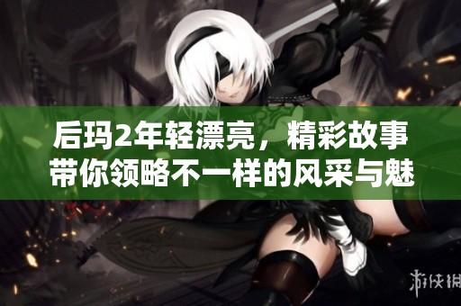 后玛2年轻漂亮，精彩故事带你领略不一样的风采与魅力
