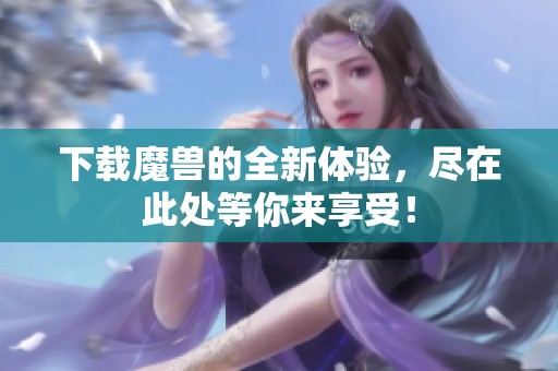 下载魔兽的全新体验，尽在此处等你来享受！