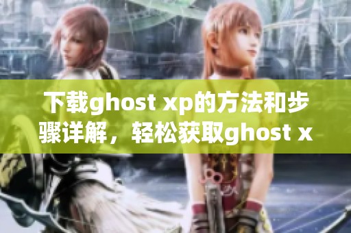 下载ghost xp的方法和步骤详解，轻松获取ghost xp最新版本