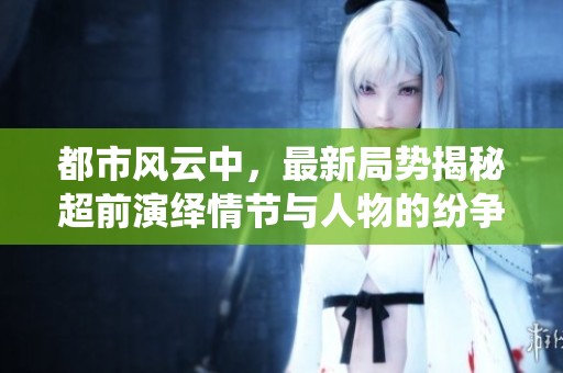 都市风云中，最新局势揭秘超前演绎情节与人物的纷争与博弈