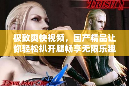 极致爽快视频，****让你轻松扒开腿畅享无限乐趣。