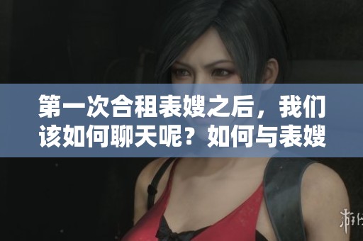 第一次合租表嫂之后，我们该如何聊天呢？如何与表嫂开启第一次合租后的聊天？