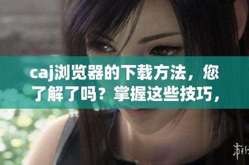 caj浏览器的下载方法，您了解了吗？掌握这些技巧，让下载更加顺利。